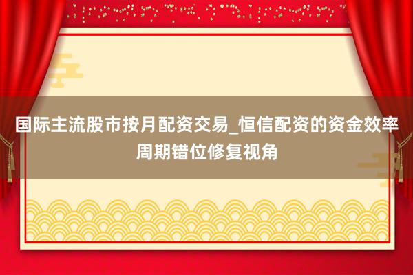 国际主流股市按月配资交易_恒信配资的资金效率周期错位修复视角