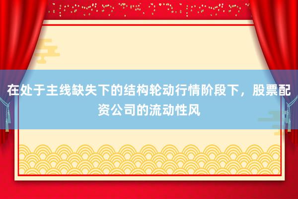 在处于主线缺失下的结构轮动行情阶段下，股票配资公司的流动性风