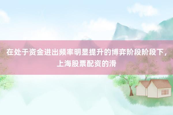 在处于资金进出频率明显提升的博弈阶段阶段下，上海股票配资的滑