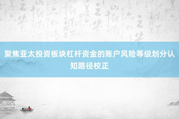 聚焦亚太投资板块杠杆资金的账户风险等级划分认知路径校正