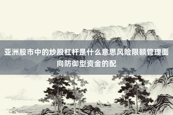 亚洲股市中的炒股杠杆是什么意思风险限额管理面向防御型资金的配