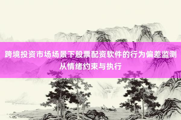 跨境投资市场场景下股票配资软件的行为偏差监测从情绪约束与执行