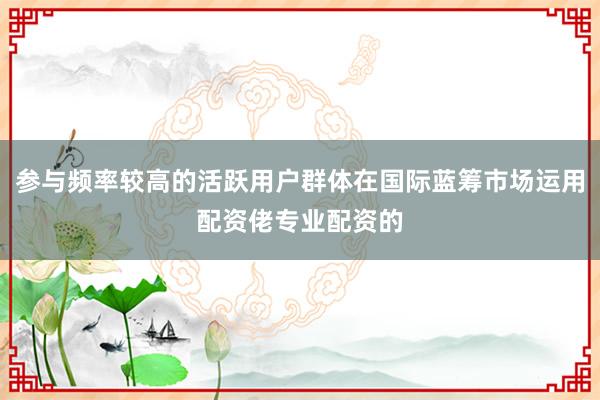 参与频率较高的活跃用户群体在国际蓝筹市场运用配资佬专业配资的