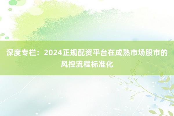 深度专栏：2024正规配资平台在成熟市场股市的风控流程标准化